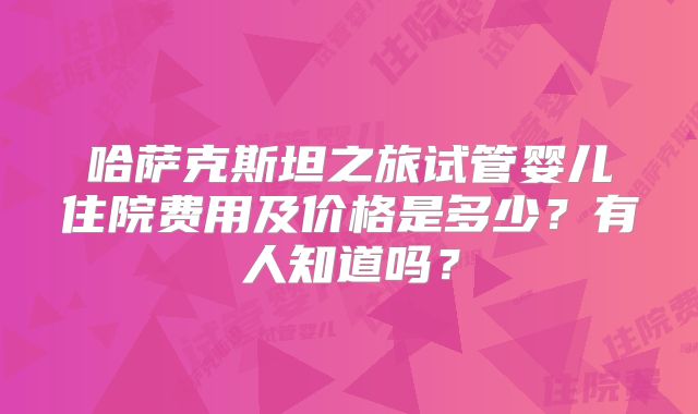 哈萨克斯坦之旅试管婴儿住院费用及价格是多少？有人知道吗？