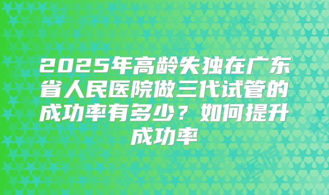 2025年高龄失独在广东省人民医院做三代试管的成功率有多少？如何提升成功率