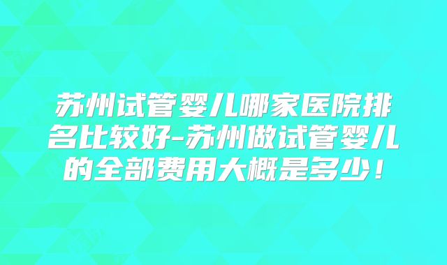 苏州试管婴儿哪家医院排名比较好-苏州做试管婴儿的全部费用大概是多少!