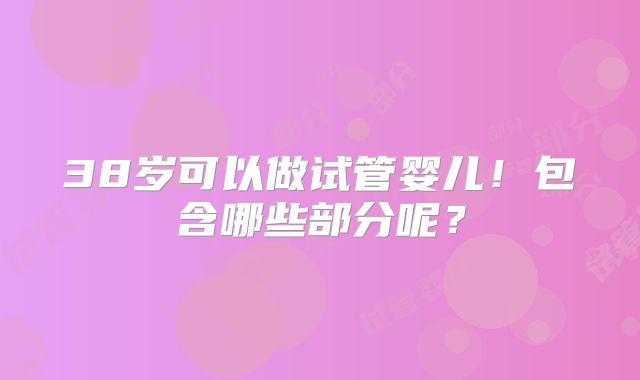38岁可以做试管婴儿!包含哪些部分呢?