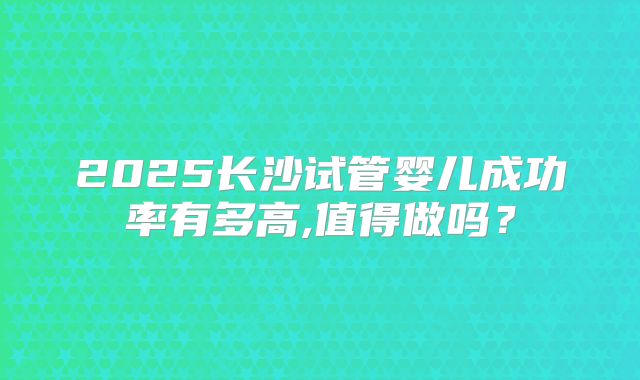 2025长沙试管婴儿成功率有多高,值得做吗?