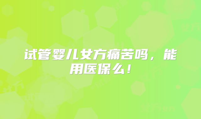 试管婴儿女方痛苦吗,能用医保么!