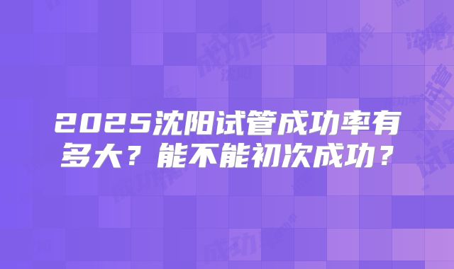 2025沈阳试管成功率有多大？能不能初次成功？