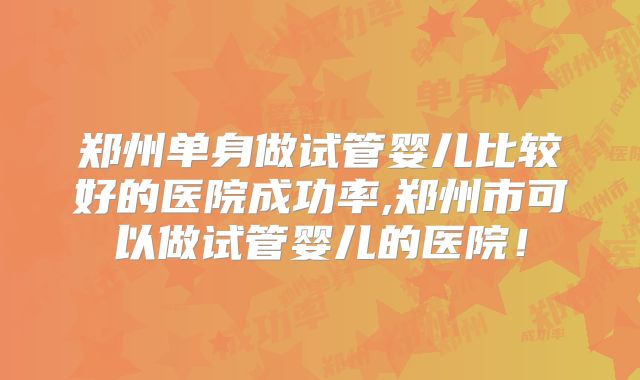 郑州单身做试管婴儿比较好的医院成功率,郑州市可以做试管婴儿的医院!