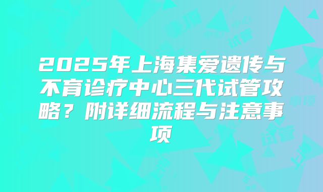 2025年上海集爱遗传与不育诊疗中心三代试管攻略？附详细流程与注意事项