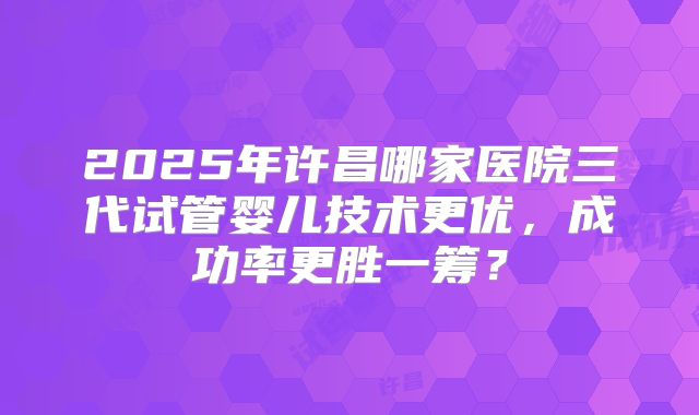 2025年许昌哪家医院三代试管婴儿技术更优，成功率更胜一筹？