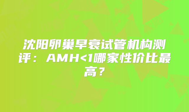 沈阳卵巢早衰试管机构测评：AMH<1哪家性价比最高？