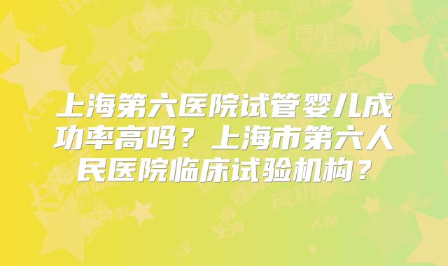 上海第六医院试管婴儿成功率高吗？上海市第六人民医院临床试验机构？