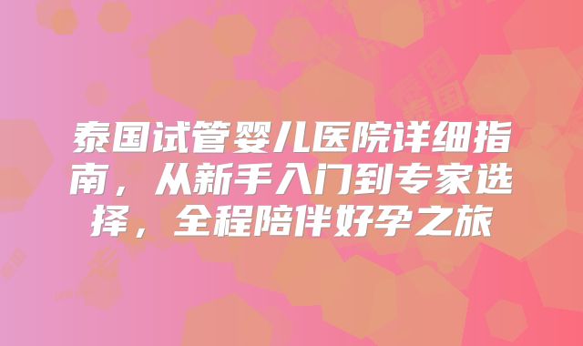 泰国试管婴儿医院详细指南,从新手入门到专家选择,全程陪伴好孕之旅
