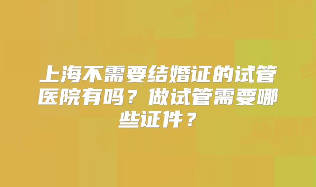 上海不需要结婚证的试管医院有吗?做试管需要哪些证件?