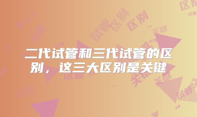 二代试管和三代试管的区别,这三大区别是关键