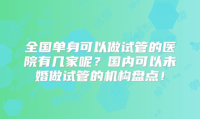 全国单身可以做试管的医院有几家呢？国内可以未婚做试管的机构盘点！