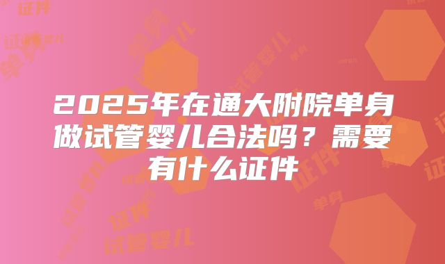 2025年在通大附院单身做试管婴儿合法吗？需要有什么证件