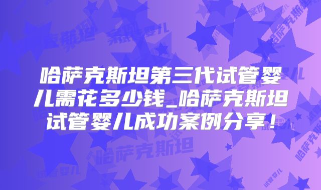 哈萨克斯坦第三代试管婴儿需花多少钱_哈萨克斯坦试管婴儿成功案例分享！