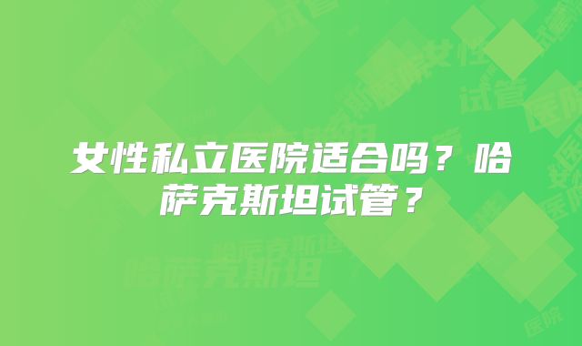 女性私立医院适合吗?哈萨克斯坦试管?