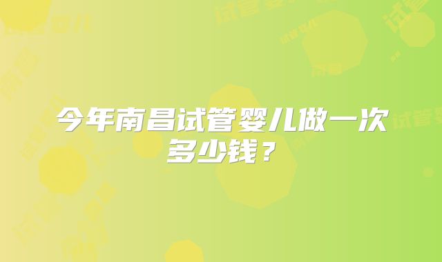 今年南昌试管婴儿做一次多少钱？