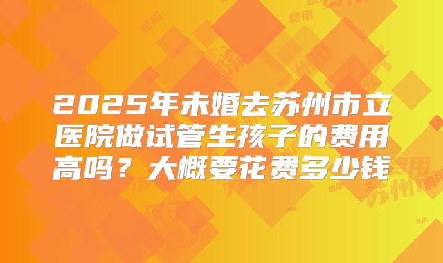 2025年未婚去苏州市立医院做试管生孩子的费用高吗?大概要花费多少钱