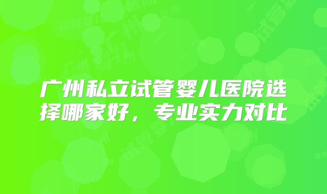 广州私立试管婴儿医院选择哪家好，专业实力对比