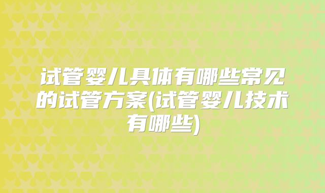 试管婴儿具体有哪些常见的试管方案(试管婴儿技术有哪些)