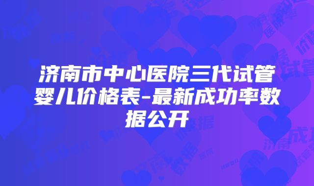 济南市中心医院三代试管婴儿价格表-最新成功率数据公开