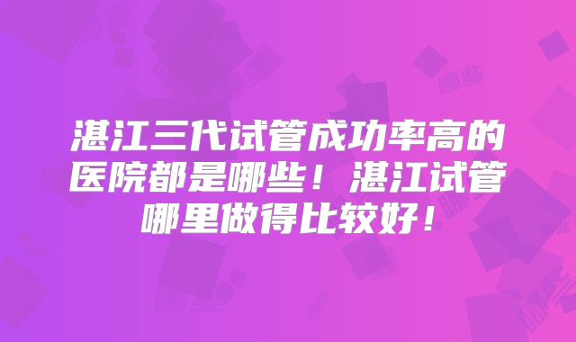 湛江三代试管成功率高的医院都是哪些！湛江试管哪里做得比较好！