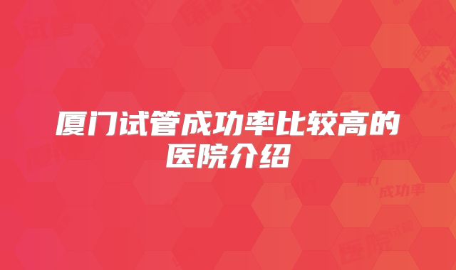 厦门试管成功率比较高的医院介绍