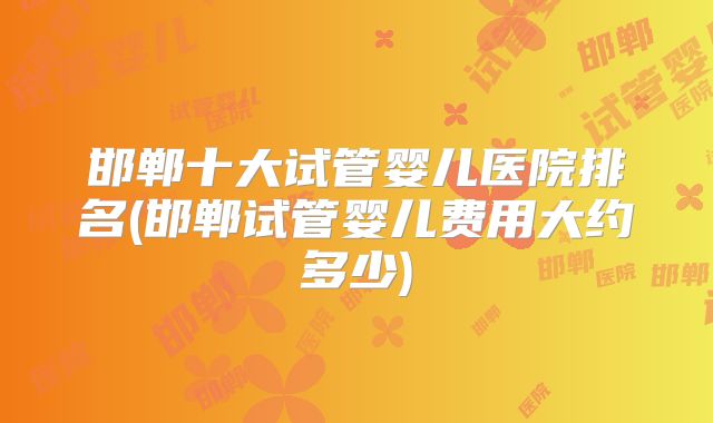 邯郸十大试管婴儿医院排名(邯郸试管婴儿费用大约多少)