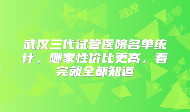 武汉三代试管医院名单统计,哪家性价比更高,看完就全都知道