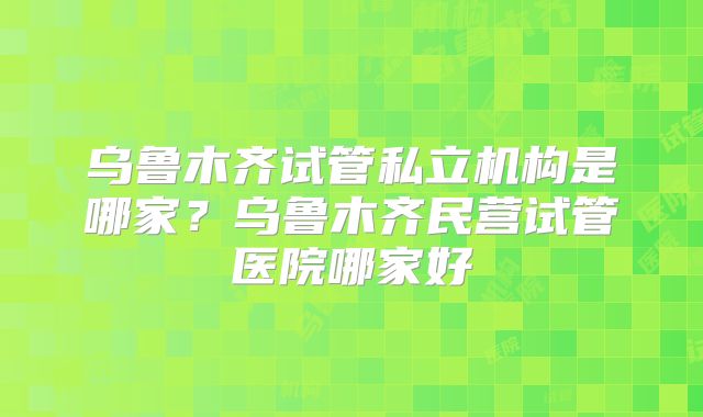乌鲁木齐试管私立机构是哪家？乌鲁木齐民营试管医院哪家好