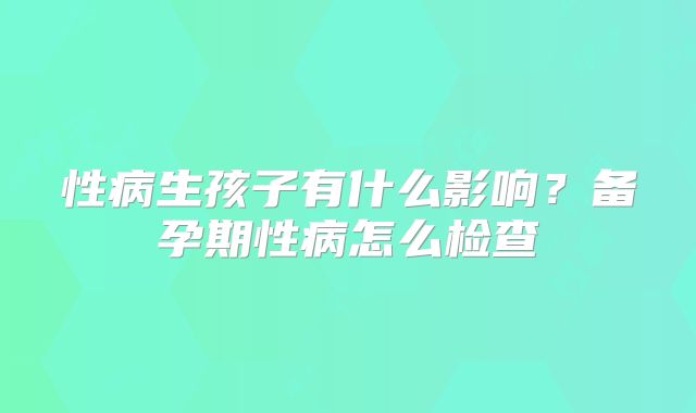 性病生孩子有什么影响？备孕期性病怎么检查