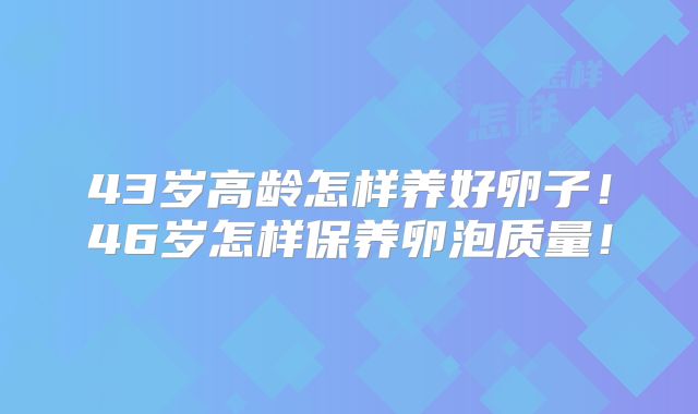 43岁高龄怎样养好卵子！46岁怎样保养卵泡质量！