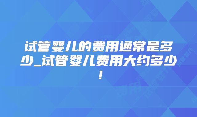 试管婴儿的费用通常是多少_试管婴儿费用大约多少！