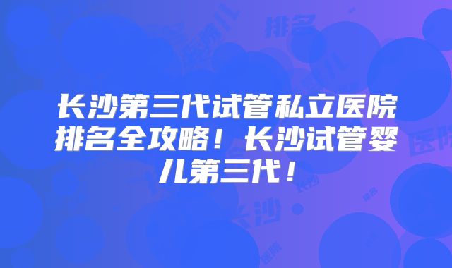 长沙第三代试管私立医院排名全攻略！长沙试管婴儿第三代！
