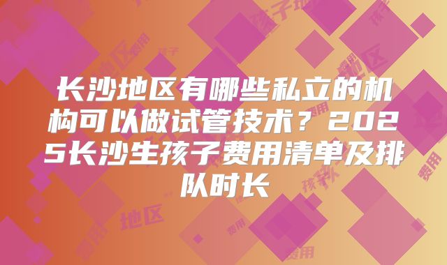 长沙地区有哪些私立的机构可以做试管技术？2025长沙生孩子费用清单及排队时长