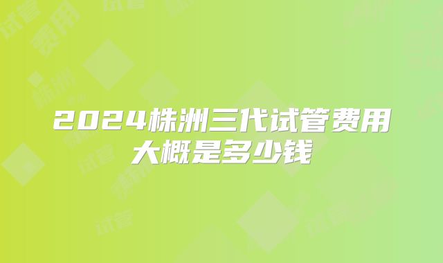 2024株洲三代试管费用大概是多少钱