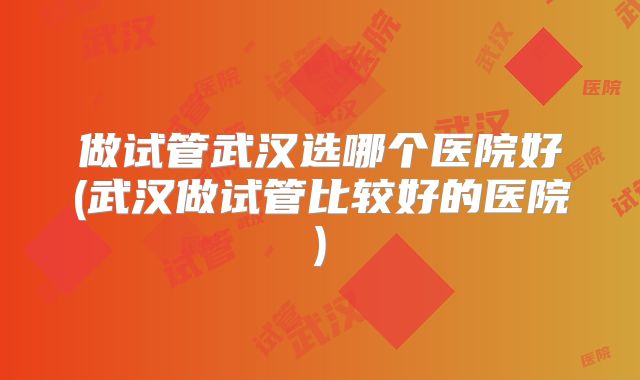 做试管武汉选哪个医院好(武汉做试管比较好的医院)