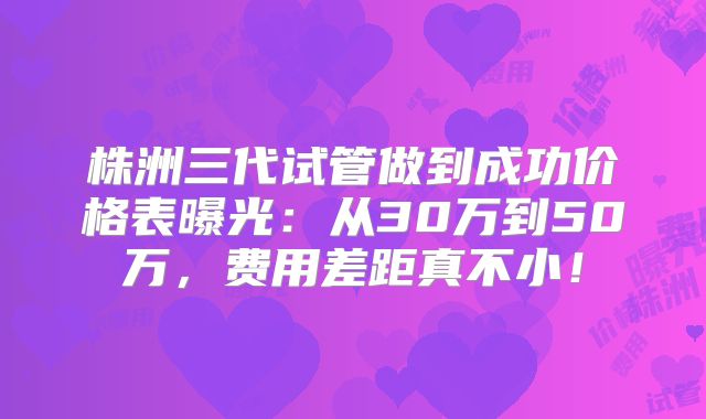 株洲三代试管做到成功价格表曝光:从30万到50万,费用差距真不小!