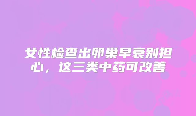 女性检查出卵巢早衰别担心，这三类中药可改善