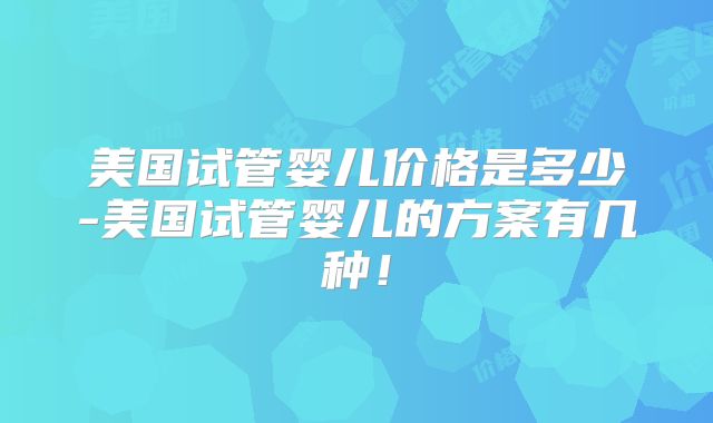 美国试管婴儿价格是多少-美国试管婴儿的方案有几种!