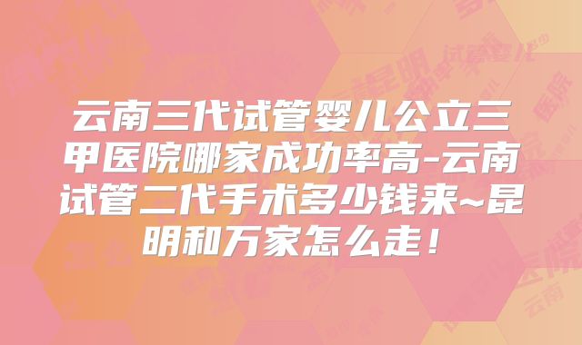 云南三代试管婴儿公立三甲医院哪家成功率高-云南试管二代手术多少钱来~昆明和万家怎么走！