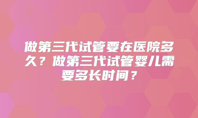 做第三代试管要在医院多久？做第三代试管婴儿需要多长时间？
