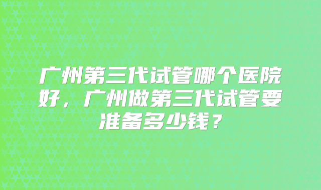 广州第三代试管哪个医院好,广州做第三代试管要准备多少钱?