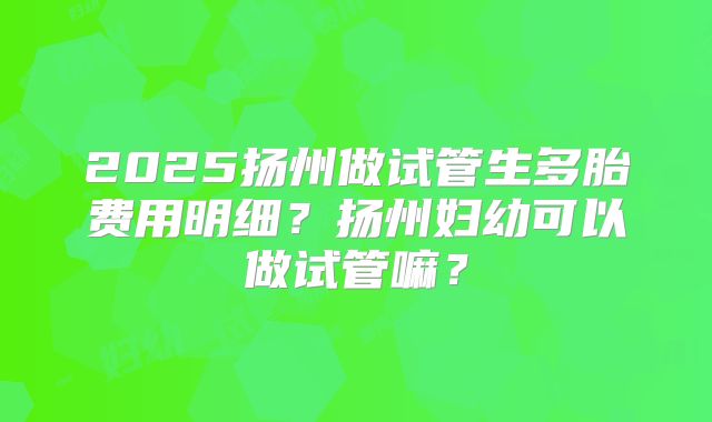 2025扬州做试管生多胎费用明细？扬州妇幼可以做试管嘛？