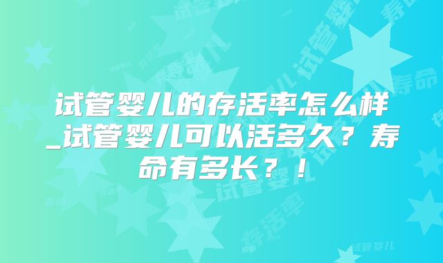 试管婴儿的存活率怎么样_试管婴儿可以活多久?寿命有多长?!