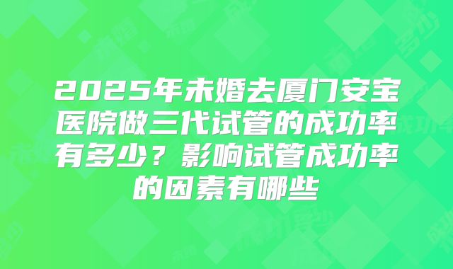 2025年未婚去厦门安宝医院做三代试管的成功率有多少?影响试管成功率的因素有哪些