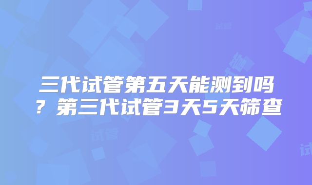 三代试管第五天能测到吗？第三代试管3天5天筛查