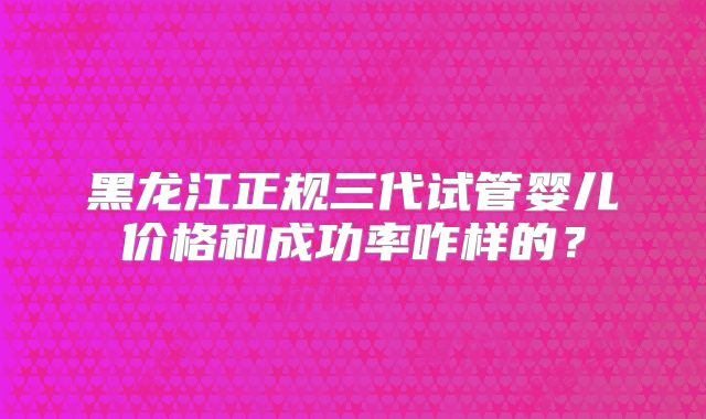 黑龙江正规三代试管婴儿价格和成功率咋样的？