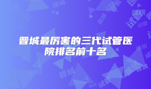 晋城最厉害的三代试管医院排名前十名