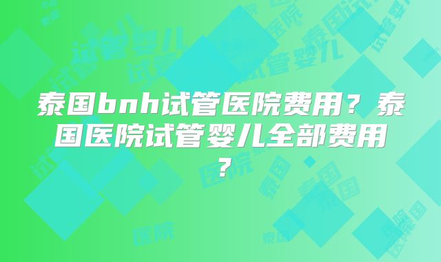 泰国bnh试管医院费用?泰国医院试管婴儿全部费用?