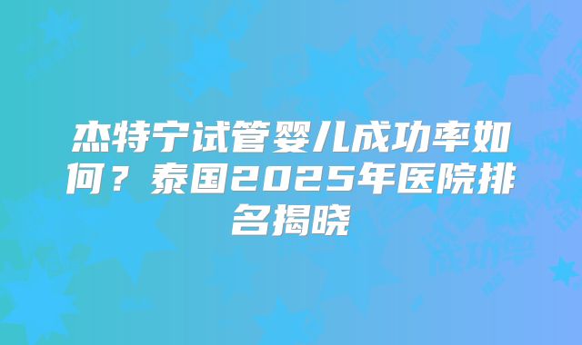 杰特宁试管婴儿成功率如何？泰国2025年医院排名揭晓